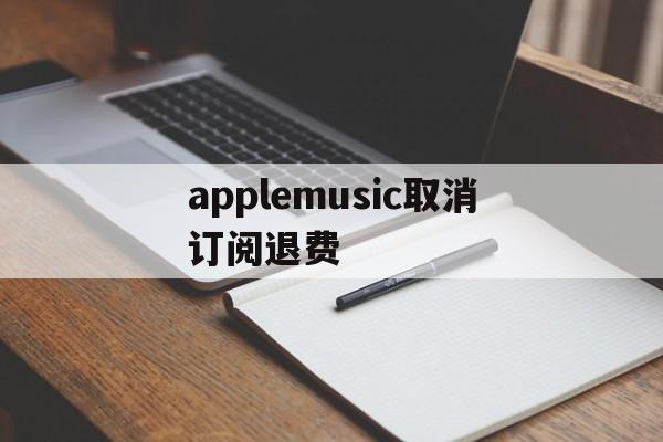 applemusic取消订阅退费(apple music取消订阅还扣钱)